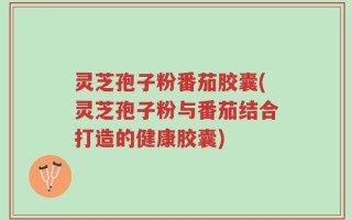 灵芝孢子粉番茄胶囊(灵芝孢子粉与番茄结合打造的健康胶囊)