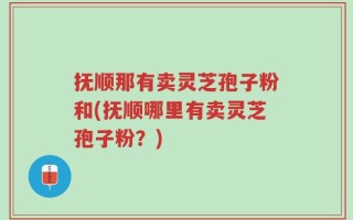 抚顺那有卖灵芝孢子粉和(抚顺哪里有卖灵芝孢子粉？)