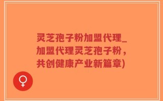 灵芝孢子粉加盟代理_加盟代理灵芝孢子粉，共创健康产业新篇章)