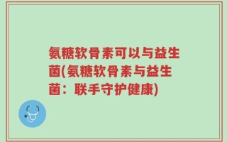 氨糖软骨素可以与益生菌(氨糖软骨素与益生菌：联手守护健康)