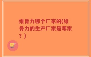 维骨力哪个厂家的(维骨力的生产厂家是哪家？)
