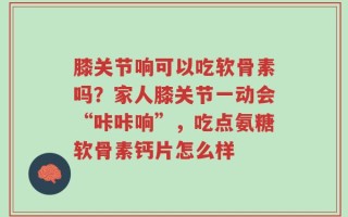 膝关节响可以吃软骨素吗？家人膝关节一动会“咔咔响”，吃点氨糖软骨素钙片怎么样