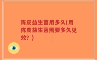 陈皮益生菌用多久(用陈皮益生菌需要多久见效？)