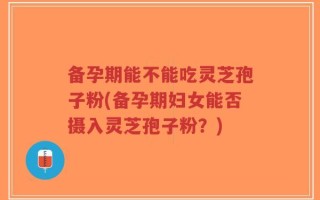 备孕期能不能吃灵芝孢子粉(备孕期妇女能否摄入灵芝孢子粉？)