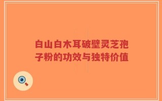 白山白木耳破壁灵芝孢子粉的功效与独特价值