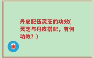 丹皮配伍灵芝的功效(灵芝与丹皮搭配，有何功效？)