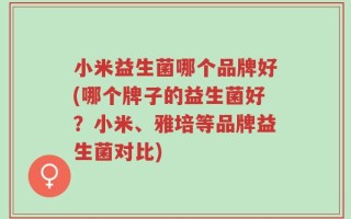 小米益生菌哪个品牌好(哪个牌子的益生菌好？小米、雅培等品牌益生菌对比)