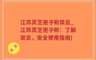 江苏灵芝孢子粉禁忌_江苏灵芝孢子粉：了解禁忌，安全使用指南)