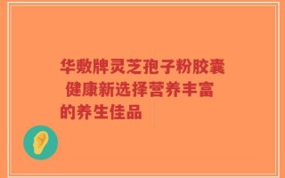 华敷牌灵芝孢子粉胶囊 健康新选择营养丰富的养生佳品