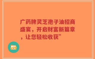 广药牌灵芝孢子油招商盛宴，开启财富新篇章，让您轻松收获”
