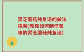 灵芝蘑菇炖鱼汤的做法视频(教你如何制作美味的灵芝蘑菇炖鱼汤)