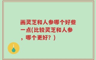 画灵芝和人参哪个好些一点(比较灵芝和人参，哪个更好？)