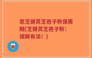 意芝健灵芝孢子粉保质期(芝健灵芝孢子粉：保鲜有法！)
