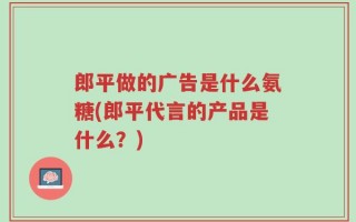 郎平做的广告是什么氨糖(郎平代言的产品是什么？)