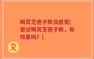 喝灵芝孢子粉没感觉(尝试喝灵芝孢子粉，有效果吗？)