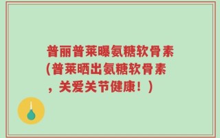 普丽普莱曝氨糖软骨素(普莱晒出氨糖软骨素，关爱关节健康！)