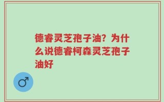 德睿灵芝孢子油？为什么说德睿柯森灵芝孢子油好