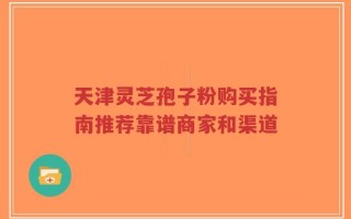 天津灵芝孢子粉购买指南推荐靠谱商家和渠道