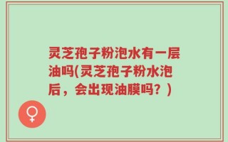 灵芝孢子粉泡水有一层油吗(灵芝孢子粉水泡后，会出现油膜吗？)
