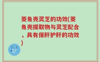 菱角壳灵芝的功效(菱角壳提取物与灵芝配合，具有保肝护肝的功效)