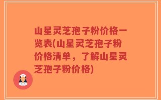 山星灵芝孢子粉价格一览表(山星灵芝孢子粉价格清单，了解山星灵芝孢子粉价格)