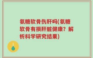 氨糖软骨伤肝吗(氨糖软骨有损肝脏健康？解析科学研究结果)