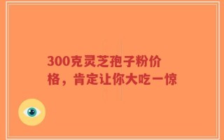 300克灵芝孢子粉价格，肯定让你大吃一惊