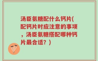 汤臣氨糖配什么钙片(配钙片时应注意的事项，汤臣氨糖搭配哪种钙片最合适？)