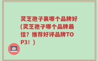 灵芝孢子襄哪个品牌好(灵芝孢子哪个品牌最佳？推荐好评品牌TOP3！)