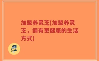 加盟养灵芝(加盟养灵芝，拥有更健康的生活方式)