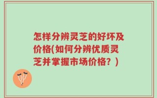 怎样分辨灵芝的好坏及价格(如何分辨优质灵芝并掌握市场价格？)