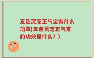 五色灵芝正气宝有什么功效(五色灵芝正气宝的功效是什么？)