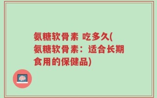 氨糖软骨素 吃多久(氨糖软骨素：适合长期食用的保健品)