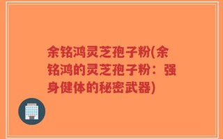 余铭鸿灵芝孢子粉(余铭鸿的灵芝孢子粉：强身健体的秘密武器)