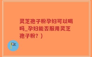灵芝孢子粉孕妇可以喝吗_孕妇能否服用灵芝孢子粉？)