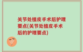 关节处植皮手术后护理要点(关节处植皮手术后的护理要点)