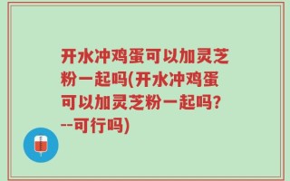 开水冲鸡蛋可以加灵芝粉一起吗(开水冲鸡蛋可以加灵芝粉一起吗？--可行吗)