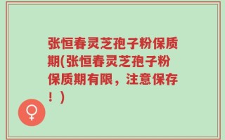 张恒春灵芝孢子粉保质期(张恒春灵芝孢子粉保质期有限，注意保存！)
