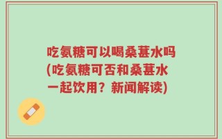 吃氨糖可以喝桑葚水吗(吃氨糖可否和桑葚水一起饮用？新闻解读)