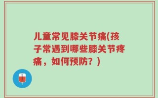 儿童常见膝关节痛(孩子常遇到哪些膝关节疼痛，如何预防？)