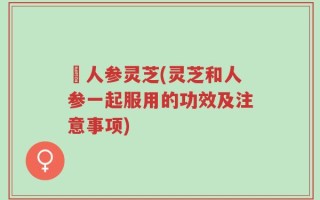 苉人参灵芝(灵芝和人参一起服用的功效及注意事项)