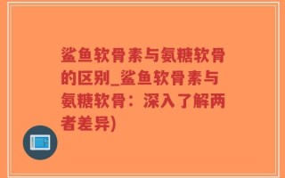 鲨鱼软骨素与氨糖软骨的区别_鲨鱼软骨素与氨糖软骨：深入了解两者差异)