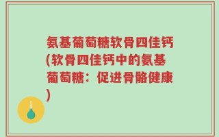 氨基葡萄糖软骨四佳钙(软骨四佳钙中的氨基葡萄糖：促进骨骼健康)