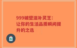 999破壁滋补灵芝：让你的生活品质瞬间提升的之选