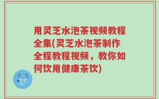 用灵芝水泡茶视频教程全集(灵芝水泡茶制作全程教程视频，教你如何饮用健康茶饮)