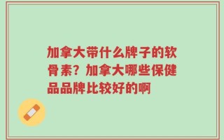 加拿大带什么牌子的软骨素？加拿大哪些保健品品牌比较好的啊