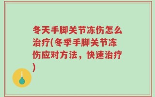 冬天手脚关节冻伤怎么治疗(冬季手脚关节冻伤应对方法，快速治疗)