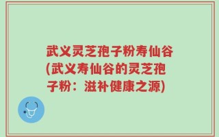 武义灵芝孢子粉寿仙谷(武义寿仙谷的灵芝孢子粉：滋补健康之源)