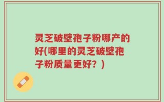 灵芝破壁孢子粉哪产的好(哪里的灵芝破壁孢子粉质量更好？)