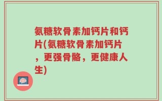 氨糖软骨素加钙片和钙片(氨糖软骨素加钙片，更强骨骼，更健康人生)